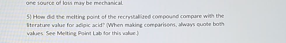 one source of loss may be mechanical.
5) How did the melting point of the recrystallized compound compare with the
literature value for adipic acid? (When making comparisons, always quote both
values. See Melting Point Lab for this value.)