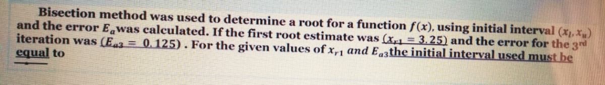 Bisection method was used to determine a root for a function f(x), using initial interval (x,x)
and the error E was calculated. If the first root estimate was (x,1 = 3.25) and the error for the 3d
iteration was (Ea = 0.125). For the given values of x,, andEthe initial interval used must be
equal to
