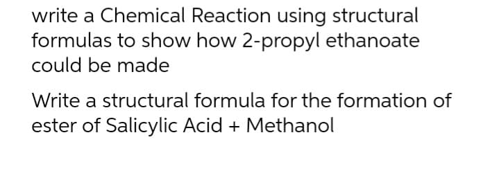 write a Chemical Reaction using structural
formulas to show how 2-propyl ethanoate
could be made
Write a structural formula for the formation of
ester of Salicylic Acid + Methanol