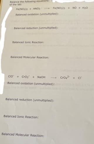 Balance the following equations!
of the lab:
Fe(NO3)2 HNO3
Balanced oxidation (unmultiplied):
1
Balanced reduction (unmultiplied):
Balanced Ionic Reaction:
Balanced Molecular Reaction:
Fe(NO3)3 +
CIO + CrO₂ + NaOH
Balanced oxidation (unmultiplied):
Balanced Ionic Reaction:
Balanced reduction (unmultiplied):
Balanced Molecular Reaction:
NO + H₂O
CrO4²- + Cr