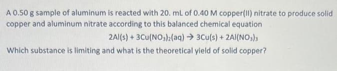 A 0.50 g sample of aluminum is reacted with 20. mL of 0.40 M copper(II) nitrate to produce solid
copper and aluminum nitrate according to this balanced chemical equation
2Al(s) + 3Cu(NO3)2(aq) → 3Cu(s) + 2AI(NO3)3
Which substance is limiting and what is the theoretical yield of solid copper?