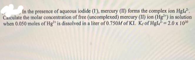 In the presence of aqueous iodide (I), mercury (II) forms the complex ion HgL².
Calculate the molar concentration of free (uncomplexed) mercury (II) ion (Hg2+) in solution
when 0.050 moles of Hg2+ is dissolved in a liter of 0.750M of KI. Krof Hgl=2.0 x 1030