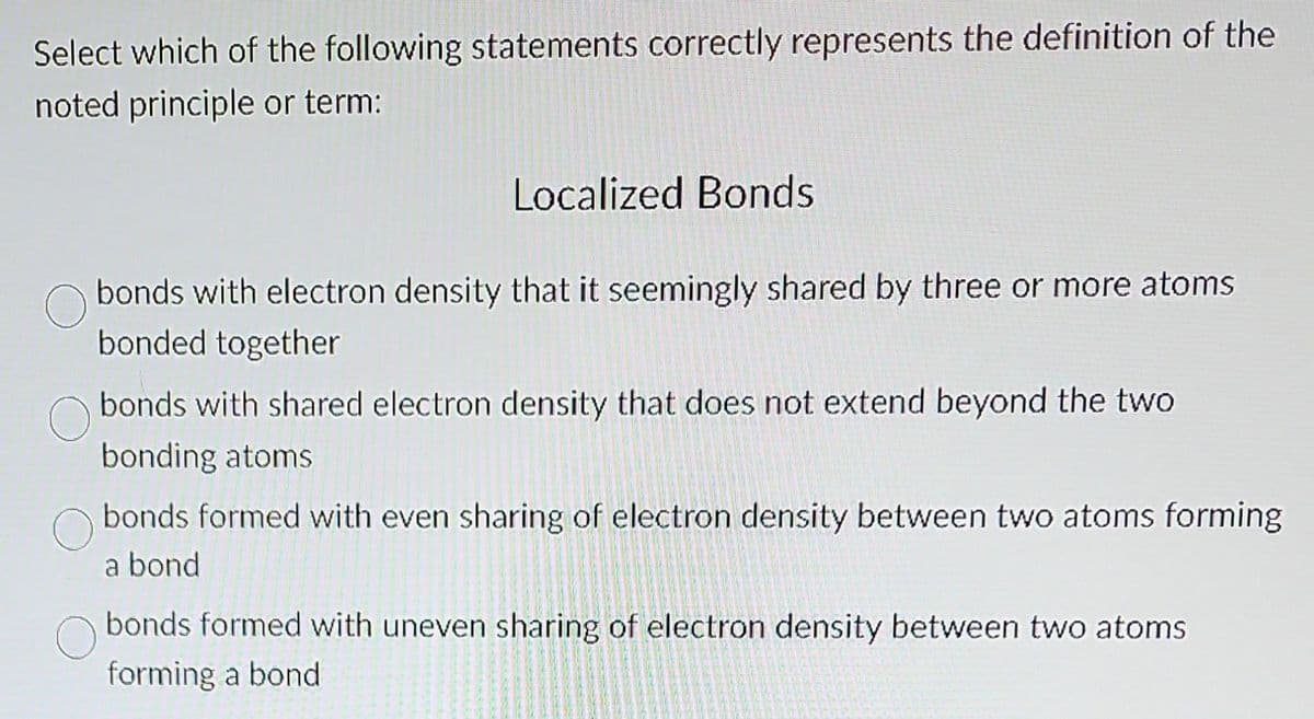 Select which of the following statements correctly represents the definition of the
noted principle or term:
Localized Bonds
bonds with electron density that it seemingly shared by three or more atoms
bonded together
bonds with shared electron density that does not extend beyond the two
bonding atoms
bonds formed with even sharing of electron density between two atoms forming
a bond
bonds formed with uneven sharing of electron density between two atoms
forming a bond
F
that of the fa