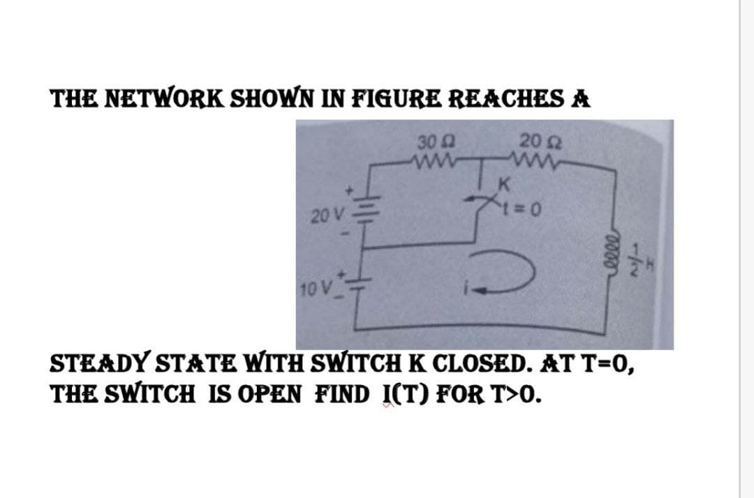 THE NETWORK SHOWN IN FIGURE REACHES A
20 Ω
20 V
10 V
Z
30 42
T
71=0
0000
1/
STEADY STATE WITH SWITCH K CLOSED. AT T=0,
THE SWITCH IS OPEN FIND I(T) FOR T>0.