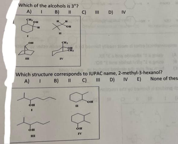 Which of the alcohols is 3°?
A)
I
B)
CH,
ОН
Ш
Он
Which structure
он
I
H
OH
A) I B)
III
H
п
н
IV
CH₂
II C) III D) IV
он
ОН
-CH₂
ville
buge
corresponds to IUPAC name, 2-methyl-3-hexanol?
||
C)
|||
D) IV E)
П
ОН
IV
он
None of thes