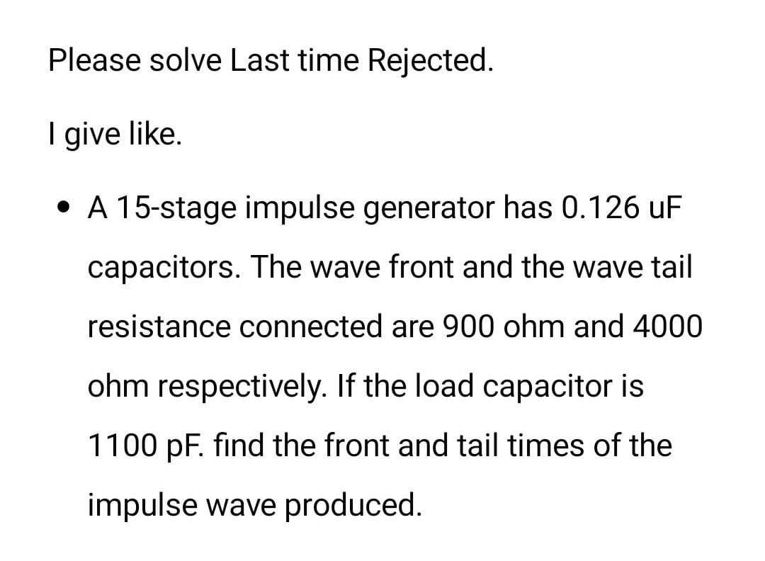 Please solve Last time Rejected.
I give like.
• A 15-stage impulse generator has 0.126 uF
capacitors. The wave front and the wave tail
resistance connected are 900 ohm and 4000
ohm respectively. If the load capacitor is
1100 pF. find the front and tail times of the
impulse wave produced.