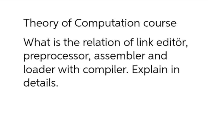 Theory of Computation course
What is the relation of link editör,
preprocessor, assembler and
loader with compiler. Explain in
details.