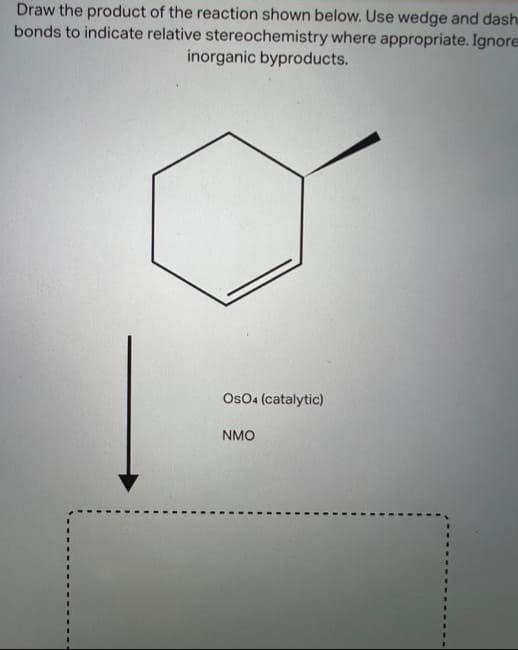 Draw the product of the reaction shown below. Use wedge and dash
bonds to indicate relative stereochemistry where appropriate. Ignore
inorganic byproducts.
OsO4 (catalytic)
NMO