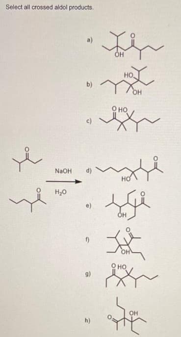 Select all crossed aldol products.
x
це
a)
H2O
b)
c)
NaOH d)
e)
f)
9)
h)
та
OH
НО.
Хон
О НО
HO
OH
та
д
О НО
н
OH