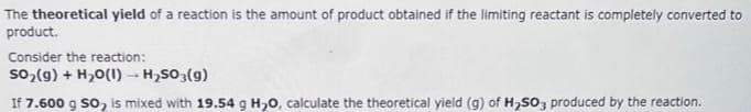 The theoretical yield of a reaction is the amount of product obtained if the limiting reactant is completely converted to
product.
Consider the reaction:
SO₂(g) + H₂O(1)→ H₂SO3(g)
If 7.600 g SO, is mixed with 19.54 g H₂O, calculate the theoretical yield (g) of H₂SO3 produced by the reaction.