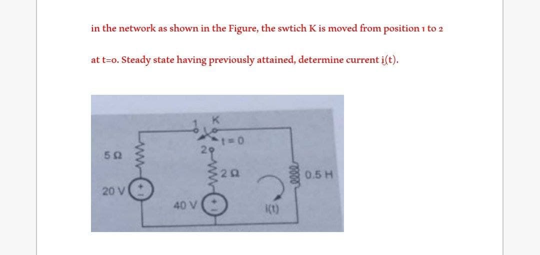 in the network as shown in the Figure, the swtich K is moved from position 1 to 2
at t=o. Steady state having previously attained, determine current i(t).
502
20 V
40 V
K
29
t=0
3202
i(t)
0.5 H