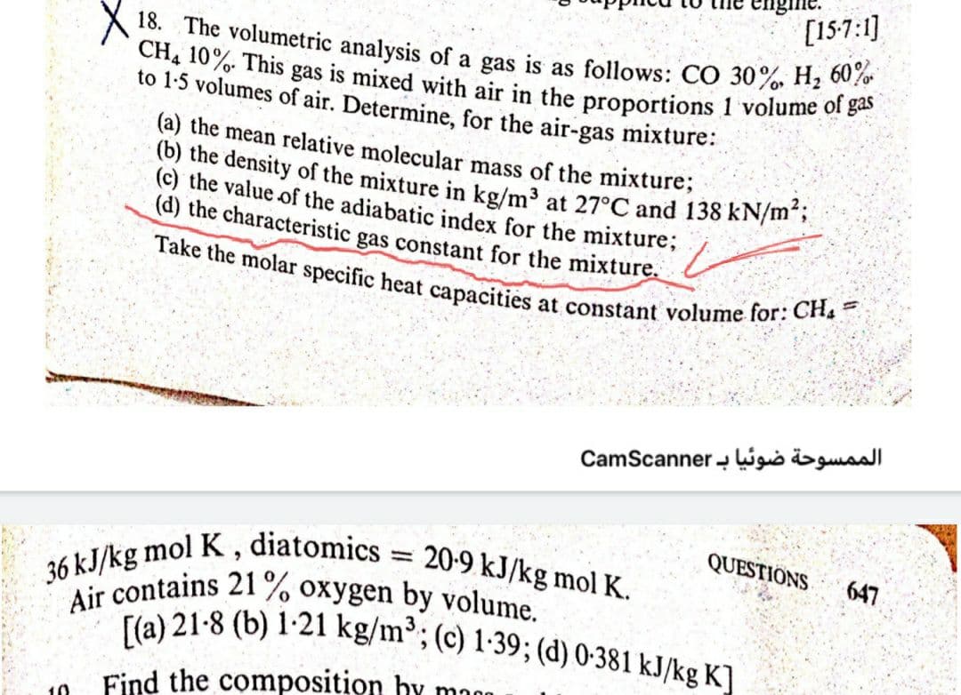 agine.
[15-7:1]
36 kJ/kg mol K , diatomics = 20-9 kJ/kg mol K.
Air contains 21% oxygen by volume.
18. The volumetric analysis of a gas is as follows: CO 30%, H, 60%
CH4 10%. This gas is mixed with air in the proportions 1 volume of gas
[(a) 21-8 (b) 1-21 kg/m³; (c) 1-39; (d) 0-381 kJ/kg K]
Take the molar specific heat capacities at constant volume for: CH, =
(b) the density of the mixture in kg/m³ at 27°C and 138 kN/m23;
to 1-5 volumes of air. Determine, for the air-gas mixture:
(a) the mean relative molecular mass of the mixture;
(c) the value of the adiabatic index for the mixture;
(d) the characteristic gas constant for the mixture.
7.
الممسوحة ضوئیا ب CamScanner
QUESTIONS
647
Find the composition hy mn0
10
