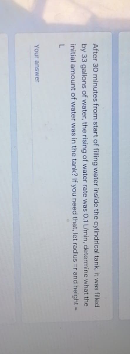 After 30 minutes from start of filling water inside the cylindrical tank, it was filled
by 33 gallons of water, the rising of water rate was 0.1 L/min, determine what the
initial amount of water was in the tank? if you need that, let radius =r and height =
Your answer
