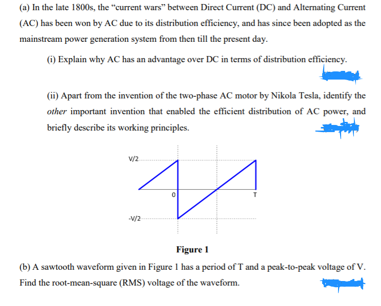 (a) In the late 1800s, the “current wars" between Direct Current (DC) and Alternating Current
(AC) has been won by AC due to its distribution efficiency, and has since been adopted as the
mainstream power generation system from then till the present day.
(i) Explain why AC has an advantage over DC in terms of distribution efficiency.
(ii) Apart from the invention of the two-phase AC motor by Nikola Tesla, identify the
other important invention that enabled the efficient distribution of AC power, and
briefly describe its working principles.
v/2.
-V/2-
Figure 1
(b) A sawtooth waveform given in Figure 1 has a period of T and a peak-to-peak voltage of V.
Find the root-mean-square (RMS) voltage of the waveform.
