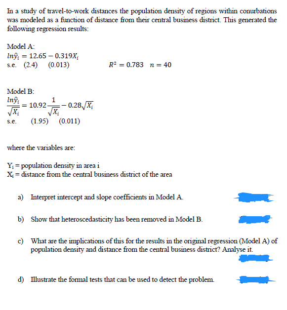 In a study of travel-to-work distances the population density of regions within conurbations
was modeled as a function of distance from their central business district. This generated the
following regression results:
Model A:
Inŷ; = 12.65 – 0.319X;
s.e. (2.4) (0.013)
R? = 0.783 n = 40
Model B:
Inî:
= 10.92-
- 0.28,/X;
s.e.
(1.95) (0.011)
where the variables are:
Y; = population density in area i
X = distance from the central business district of the area
a) Interpret intercept and slope coefficients in Model A.
b) Show that heteroscedasticity has been removed in Model B.
c) What are the implications of this for the results in the original regression (Model A) of
population density and distance from the central business district? Analyse it.
d) Ilustrate the fomal tests that can be used to detect the problem.
