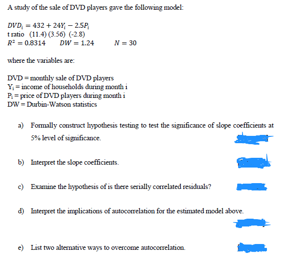 A study of the sale of DVD players gave the following model:
DVD; = 432 + 24Y; – 2.5P;
t ratio (11.4) (3.56) (-2.8)
R? = 0.8314
DW = 1.24
N = 30
where the variables are:
DVD = monthly sale of DVD players
Y; = income of households during monthi
P = price of DVD players during month i
DW = Durbin-Watson statistics
a) Fomally construct hypothesis testing to test the significance of slope coefficients at
5% level of significance.
b) Interpret the slope coefficients.
c) Examine the hypothesis of is there serially correlated residuals?
d) Interpret the implications of autocorrelation for the estimated model above.
e) List two alternative ways to overcome autocorrelation.
