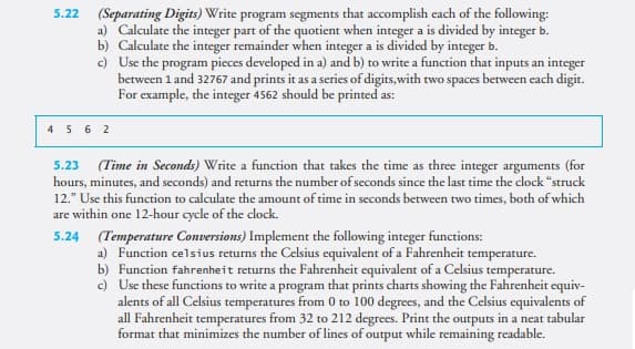 5.22
(Separating Digits) Write program segments that accomplish each of the following:
a) Calculate the integer part of the quotient when integer a is divided by integer b.
b) Calculate the integer remainder when integer a is divided by integer b.
c) Use the program pieces developed in a) and b) to write a function that inputs an integer
between 1 and 32767 and prints it as a series of digits, with two spaces between each digit.
For example, the integer 4562 should be printed as:
4 5 6 2
(Time in Seconds) Write a function that takes the time as three integer arguments (for
hours, minutes, and seconds) and returns the number of seconds since the last time the clock "struck
12." Use this function to calculate the amount of time in seconds between two times, both of which
are within one 12-hour cycle of the clock.
5.23
5.24 (Temperature Conversions) Implement the following integer functions:
a) Function celsius returns the Celsius equivalent of a Fahrenheit temperature.
b) Function fahrenheit returns the Fahrenheit equivalent of a Celsius temperature.
c) Use these functions to write a program that prints charts showing the Fahrenheit equiv-
alents of all Celsius temperatures from 0 to 100 degrees, and the Celsius equivalents of
all Fahrenheit temperatures from 32 to 212 degrees. Print the outputs in a neat tabular
format that minimizes the number of lines of output while remaining readable.
