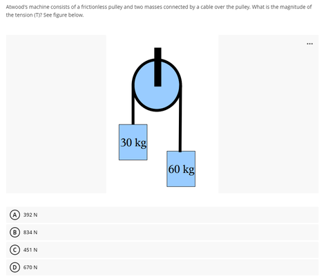 Atwood's machine consists of a frictionless pulley and two masses connected by a cable over the pulley. What is the magnitude of
the tension (T)? See figure below.
...
30 kg
60 kg
A) 392 N
8) 834 N
451 N
670 N
