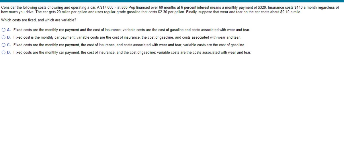 Consider the following costs of owning and operating a car. A $17,000 Fiat 500 Pop financed over 60 months at 6 percent interest means a monthly payment of $329. Insurance costs $140 a month regardless of
how much you drive. The car gets 20 miles per gallon and uses regular-grade gasoline that costs $2.30 per gallon. Finally, suppose that wear and tear on the car costs about $0.10 a mile.
Which costs are fixed, and which are variable?
O A. Fixed costs are the monthly car payment and the cost of insurance; variable costs are the cost of gasoline and costs associated with wear and tear.
O B.
O C.
Fixed cost is the monthly car payment; variable costs are the cost of insurance, the cost of gasoline, and costs associated with wear and tear.
Fixed costs are the monthly car payment, the cost of insurance, and costs associated with wear and tear; variable costs are the cost of gasoline.
Fixed costs are the monthly car payment, the cost of insurance, and the cost of gasoline; variable costs are the costs associated with wear and tear.
O D.