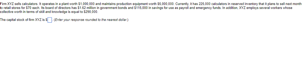 Firm XYZ sells calculators. It operates in a plant worth $1,000,000 and maintains production equipment worth $5,000,000. Currently, it has 225,000 calculators in reserved inventory that it plans to sell next month
to retail stores for $70 each. Its board of directors has $1.62 million in government bonds and $115,000 in savings for use as payroll and emergency funds. In addition, XYZ employs several workers whose
collective worth in terms of skill and knowledge is equal to $290,000.
The capital stock of firm XYZ is $. (Enter your response rounded to the nearest dollar.)