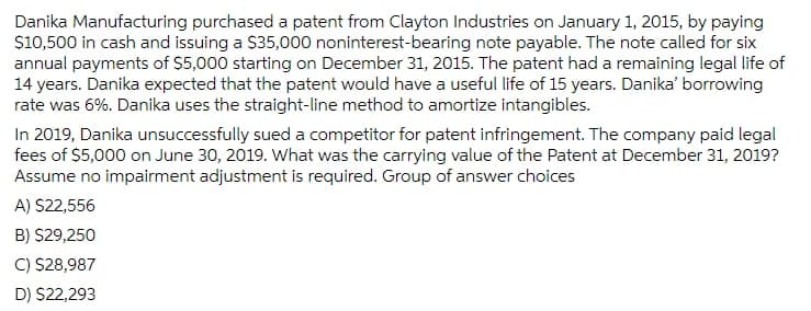 Danika Manufacturing purchased a patent from Clayton Industries on January 1, 2015, by paying
S10,500 in cash and issuing a $35,000 noninterest-bearing note payable. The note called for six
annual payments of $5,000 starting on December 31, 2015. The patent had a remaining legal life of
14 years. Danika expected that the patent would have a useful life of 15 years. Danika' borrowing
rate was 6%. Danika uses the straight-line method to amortize intangibles.
In 2019, Danika unsuccessfully sued a competitor for patent infringement. The company paid legal
fees of $5,000 on June 30, 2019. What was the carrying value of the Patent at December 31, 2019?
Assume no impairment adjustment is required. Group of answer choices
A) S22,556
B) $29,250
C) $28,987
D) S22,293
