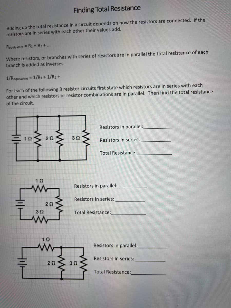 Finding Total Resistance
Adding up the total resistance in a circuit depends on how the resistors are connected. If the
resistors are in series with each other their values add.
Requivalent = R1 + R₂ + ...
Where resistors, or branches with series of resistors are in parallel the total resistance of each
branch is added as inverses.
1/Requivalent = 1/R₁+1/R₂ +
For each of the following 3 resistor circuits first state which resistors are in series with each
other and which resistors or resistor combinations are in parallel. Then find the total resistance
of the circuit.
HOC
102
ww
2Ω
10
www
3 Ω
2Ω
102
2Ω
ww
302
ww
Resistors in parallel:
Resistors In series:
3Ω
Total Resistance:
Resistors in parallel:_
Resistors In series:
Total Resistance:
Resistors in parallel:
Resistors In series:
Total Resistance: