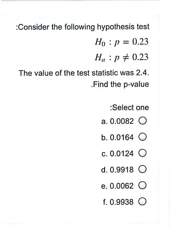 :Consider the following hypothesis test
Ho : p = 0.23
Ha : p + 0.23
The value of the test statistic was 2.4.
.Find the p-value
:Select one
a. 0.0082 O
b. 0.0164 O
c. 0.0124 O
d. 0.9918 O
e. 0.0062 O
f. 0.9938 O
