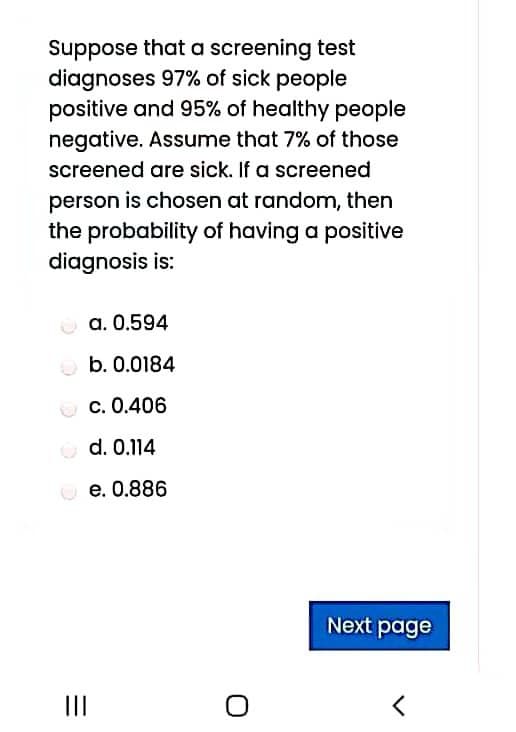 Suppose that a screening test
diagnoses 97% of sick people
positive and 95% of healthy people
negative. Assume that 7% of those
screened are sick. If a screened
person is chosen at random, then
the probability of having a positive
diagnosis is:
a. 0.594
O b. 0.0184
c. 0.406
O d. 0.114
e. 0.886
Next page
II
