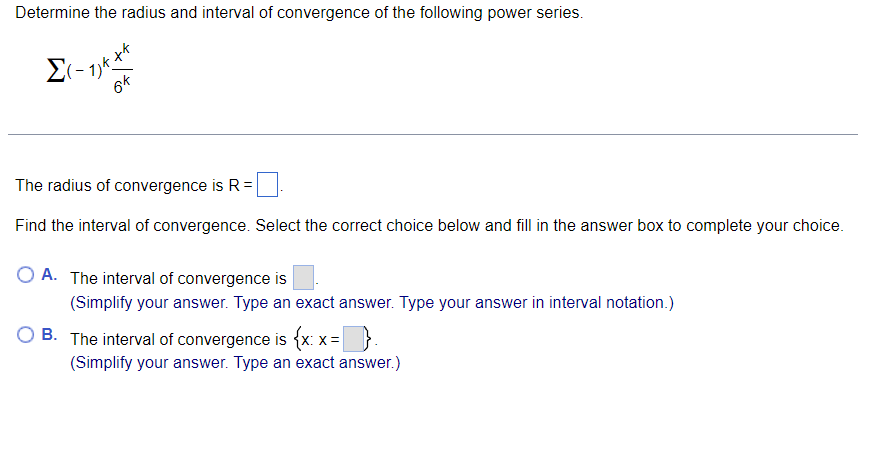 Determine the radius and interval of convergence of the following power series.
6k
The radius of convergence is R =
Find the interval of convergence. Select the correct choice below and fill in the answer box to complete your choice.
A. The interval of convergence is
(Simplify your answer. Type an exact answer. Type your answer in interval notation.)
B. The interval of convergence is {x: x =
{xx-D
(Simplify your answer. Type an exact answer.)
