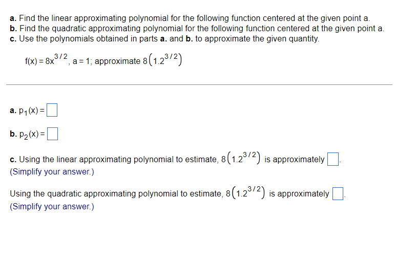 a. Find the linear approximating polynomial for the following function centered at the given point a.
b. Find the quadratic approximating polynomial for the following function centered at the given point a.
c. Use the polynomials obtained in parts a. and b. to approximate the given quantity.
3/2
f(x) = 8x°
a = 1; approximate 8(1.23/2)
a. p1 (x) =
b. P2 (x) =|
c. Using the linear approximating polynomial to estimate, 8(1.2°72) is approximately
(Simplify your answer.)
Using the quadratic approximating polynomial to estimate, 8 (1.2°/2) is approximately|
(Simplify your answer.)
