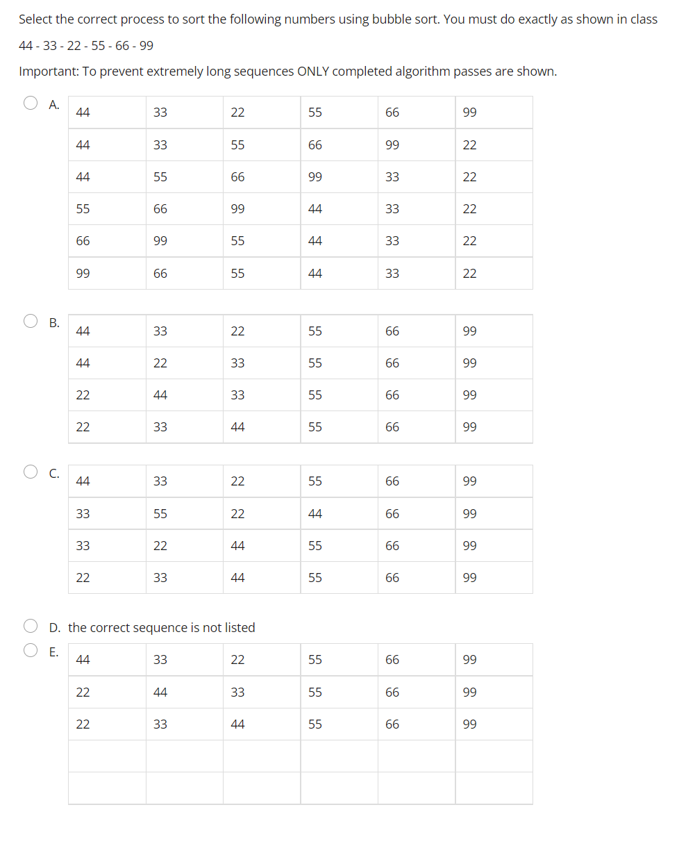 Select the correct process to sort the following numbers using bubble sort. You must do exactly as shown in class
44-33-22-55-66-99
Important: To prevent extremely long sequences ONLY completed algorithm passes are shown.
OA.
44
33
22
55
66
99
44
33
55
66
99
22
44
55
66
99
33
22
55
66
99
44
33
22
66
99
55
44
33
22
99
66
55
44
33
22
44
33
22
55
66
99
44
22
33
55
66
99
22
44
33
55
66
99
22
33
44
55
66
99
44
33
22
55
66
99
33
55
22
44
66
99
33
22
44
55
66
99
22
33
44
55
66
99
D. the correct sequence is not listed
E.
44
33
22
55
66
99
22
44
33
55
66
99
22
33
44
55
66
99
OB.
O C.
O O