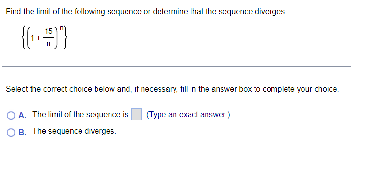 Find the limit of the following sequence or determine that the sequence diverges.
15
n
Select the correct choice below and, if necessary, fill in the answer box to complete your choice.
A. The limit of the sequence is
(Type an exact answer.)
B. The sequence diverges.
