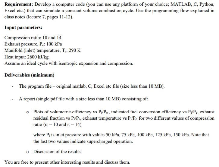 Requirement: Develop a computer code (you can use any platform of your choice; MATLAB, C, Python,
Excel etc.) that can simulate a constant volume combustion cycle. Use the programming flow explained in
class notes (lecture 7, pages 11-12).
Input parameters:
Compression ratio: 10 and 14.
Exhaust pressure, Pe: 100 kPa
Manifold (inlet) temperature, Tạ: 290 K
Heat input: 2600 kJ/kg.
Assume an ideal cycle with isentropic expansion and compression.
Deliverables (minimum)
- The program file – original matlab, C, Excel ete file (size less than 10 MB).
- A report (single pdf file with a size less than 10 MB) consisting of:
o Plots of volumetric efficiency vs P/Pe, indicated fuel conversion efficiency vs P/Pe, exhaust
residual fraction vs P:/Pe, exhaust temperature vs P:/Pe for two different values of compression
ratio (re = 10 and re = 14)
where P; is inlet pressure with values 50 kPa, 75 kPa, 100 kPa, 125 kPa, 150 kPa. Note that
the last two values indicate supercharged operation.
o Discussion of the results
You are free to present other interesting results and discuss them.
