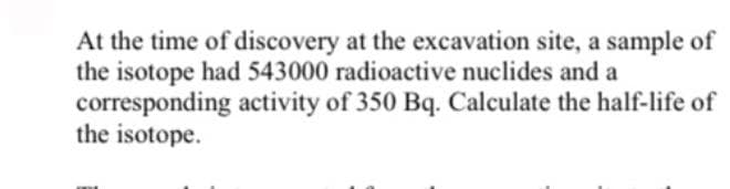 At the time of discovery at the excavation site, a sample of
the isotope had 543000 radioactive nuclides and a
corresponding activity of 350 Bq. Calculate the half-life of
the isotope.
