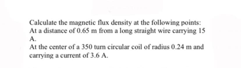 Calculate the magnetic flux density at the following points:
At a distance of 0.65 m from a long straight wire carrying 15
А.
At the center of a 350 turn circular coil of radius 0.24 m and
carrying a current of 3.6 A.
