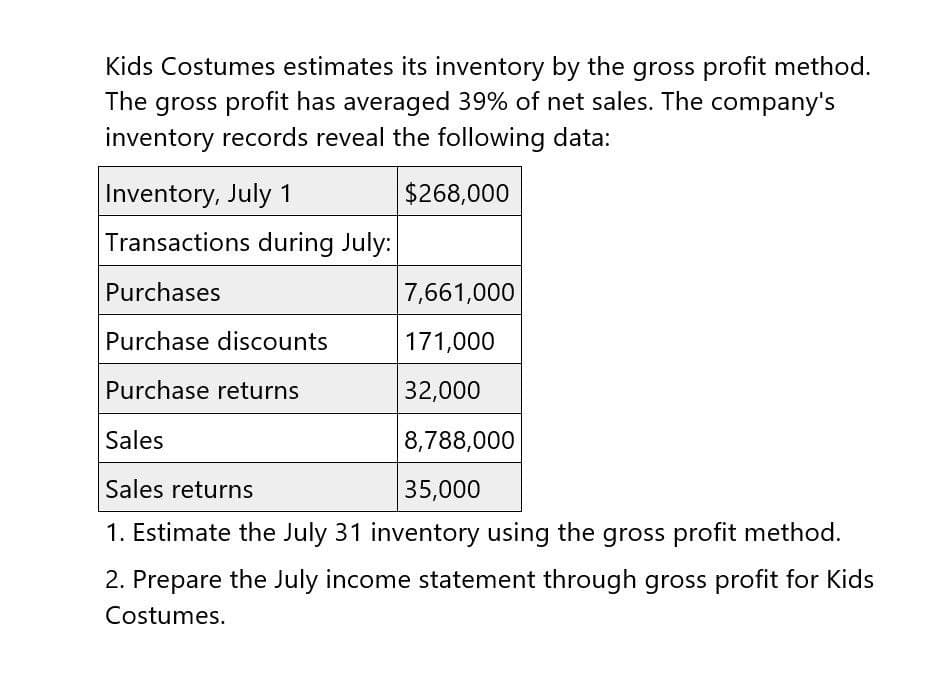 Kids Costumes estimates its inventory by the gross profit method.
The gross profit has averaged 39% of net sales. The company's
inventory records reveal the following data:
Inventory, July 1
$268,000
Transactions during July:
Purchases
7,661,000
Purchase discounts
171,000
Purchase returns
32,000
Sales
8,788,000
35,000
Sales returns
1. Estimate the July 31 inventory using the gross profit method.
2. Prepare the July income statement through gross profit for Kids
Costumes.