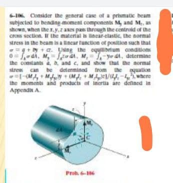 IK Consider the general case of a prismatic beam
subjected to bending-moment components M, and M., as
shown, when thex,y,z axes pas throush the centruld of the
cross section. Ir the material is nncar-clastic, the aormal
stress in the beam is a lincar tunction of position such that
=a+by + az. Using the equilibrium conditions
0= f,wai, M, = Szat, M, = ,-ye dt, determine
the constants a, D. and c, and show that the normal
be determined trom the quation
stree can
=|-M, +My + (M, + M1/44,-4 where
the moments and products of inertia are defined in
Appendit A.
Prob. 6-6
