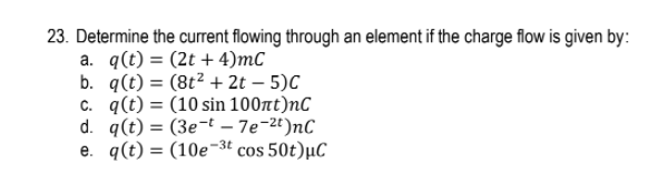 23. Determine the current flowing through an element if the charge flow is given by:
a. q(t) = (2t + 4)mC
b. q(t) = (8t2 + 2t – 5)C
c. q(t) = (10 sin 100nt)nC
d. q(t) = (3e¬t – 7e-2t)nC
e. q(t) = (10e-3ª cos 50t)µC
%3D
