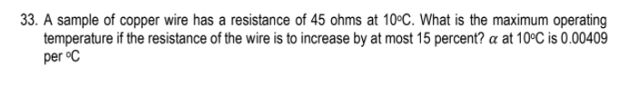 33. A sample of copper wire has a resistance of 45 ohms at 10°C. What is the maximum operating
temperature if the resistance of the wire is to increase by at most 15 percent? a at 10°C is 0.00409
per °C
