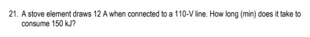 21. A stove element draws 12 A when connected to a 110-V line. How long (min) does it take to
consume 150 kJ?
