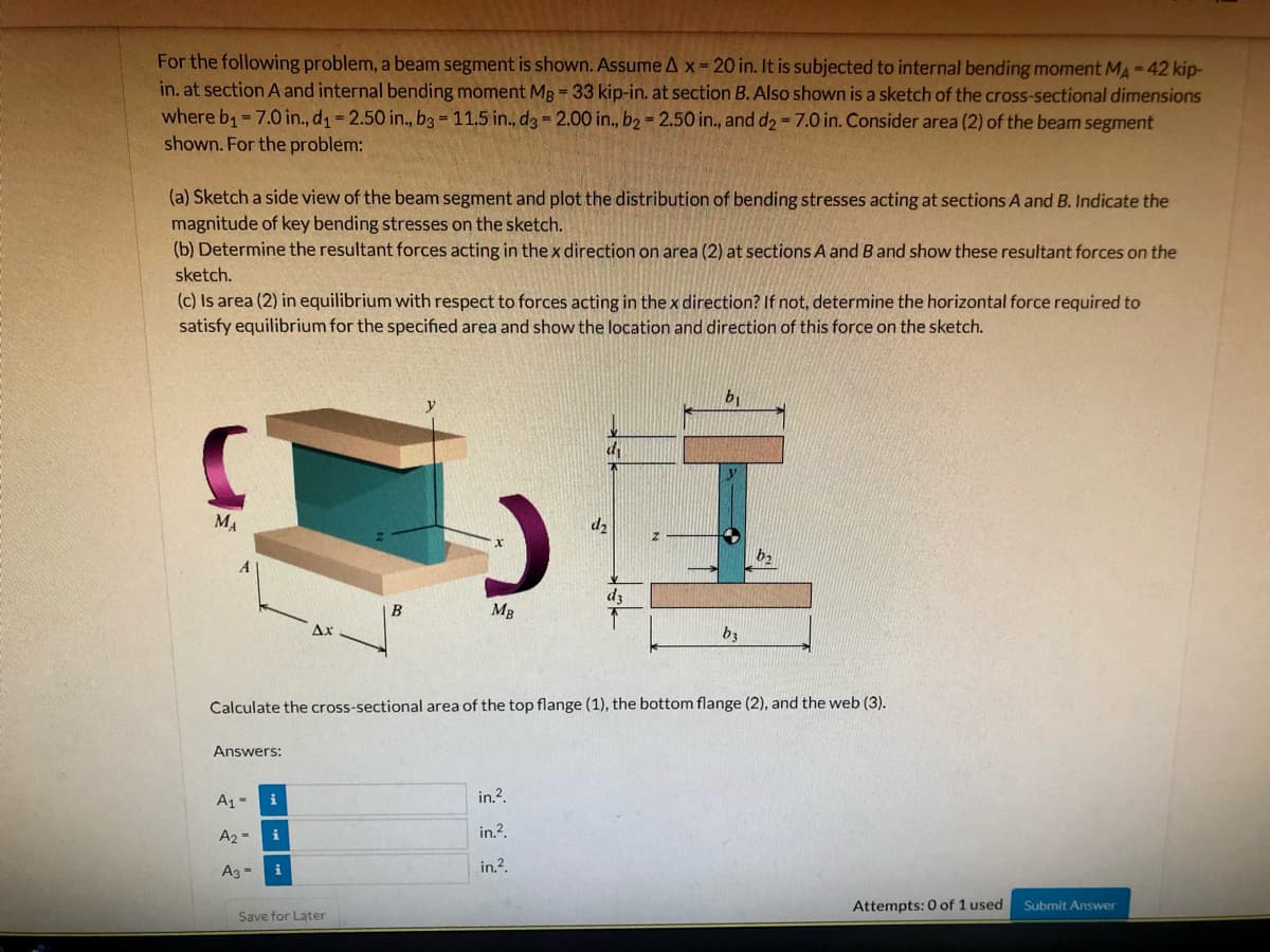 For the following problem, a beam segment is shown. Assume A x- 20 in. It is subjected to internal bending moment MA-42 kip-
in. at section A and internal bending moment MB = 33 kip-in. at section B. Also shown is a sketch of the cross-sectional dimensions
where b = 7.0 in., d1 2.50 in., b3- 11.5 in., d3 = 2.00 in., b2 = 2.50 in., and d2-7.0 in. Consider area (2) of the beam segment
shown. For the problem:
(a) Sketch a side view of the beam segment and plot the distribution of bending stresses acting at sections A and B. Indicate the
magnitude of key bending stresses on the sketch.
(b) Determine the resultant forces acting in the x direction on area (2) at sections A and B and show these resultant forces on the
sketch.
(c) Is area (2) in equilibrium with respect to forces acting in thex direction? If not, determine the horizontal force required to
satisfy equilibrium for the specified area and show the location and direction of this force on the sketch.
b1
MA
d2
dz
B
MB
Ax
b3
Calculate the cross-sectional area of the top flange (1), the bottom flange (2), and the web (3).
Answers:
A1-
i
in.?.
A2 =
in.?.
in.?.
Ag =
Attempts: 0 of 1 used
Submit Answer
Save for Later
