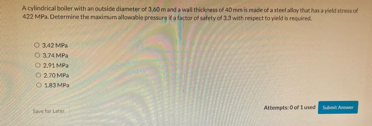 A cylindrical boiler with an outside diameter of 3.60 m and a wall thickness of 40 mm is made of a steel alloy that has a yield stress of
422 MPa. Determine the maximum allowable pressure if a factor of safety of 3.3 with respect to yield is required.
O 3.42 MPa
O 3.74 MPa
O 2.91 MPa
O 2.70 MPa
O 1.83 MPa
Attempts: 0 of 1 used
Submit Answer
Save for Later
