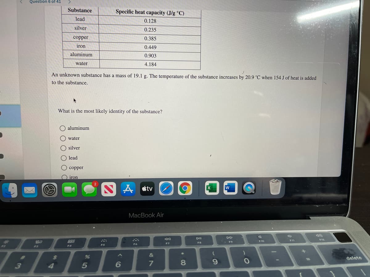 Question 6 of 41
Substance
Specific heat capacity (J/g °C)
lead
0.128
silver
0.235
сopper
0.385
iron
0.449
aluminum
0.903
water
4.184
An unknown substance has a mass of 19.1 g. The temperature of the substance increases by 20.9 °C when 154 J of heat is added
to the substance.
What is the most likely identity of the substance?
aluminum
O water
O silver
O lead
O copper
O iron
N A «tv
MacBook Air
DII
DD
F12
23
80
888
F9
F10
F7
FB
F6
F5
F2
F3
F4
&
23
24
delete
%3D
3
4
