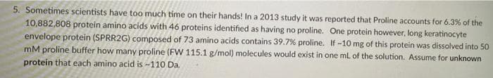 5. Sometimes scientists have too much time on their hands! In a 2013 study it was reported that Proline accounts for 6.3% of the
10,882,808 protein amino acids with 46 proteins identified as having no proline. One protein however, long keratinocyte
envelope protein (SPRR2G) composed of 73 amino acids contains 39.7% proline. If -10 mg of this protein was dissolved into 50
mM proline buffer how many proline (FW 115.1 g/mol) molecules would exist in one mL of the solution. Assume for unknown
protein that each amino acid is -110 Da.