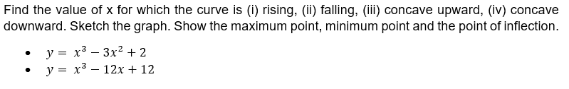 Find the value of x for which the curve is (i) rising, (ii) falling, (iii) concave upward, (iv) concave
downward. Sketch the graph. Show the maximum point, minimum point and the point of inflection.
y = x³ 3x² + 2
y =
x³
12x + 12
-