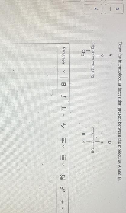 3
Jo
Draw the intermolecular forces that present between the molecules A and B.
B
H
O
CH3CHC-о- CH2CH3
сH3
Paragraph
H
H
с
II
H Н
COH
BIU A Ev Ev
40
EQ