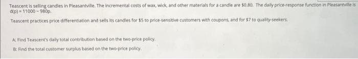 Teascent is selling candles in Pleasantville. The incremental costs of wax, wick, and other materials for a candle are $0.80. The daily price-response function in Pleasantville is
d(p)=11000-980p.
Teascent practices price differentiation and sells its candles for $5 to price-sensitive customers with coupons, and for $7 to quality seekers.
A: Find Teascent's daily total contribution based on the two-price policy.
8: Find the total customer surplus based on the two-price policy.