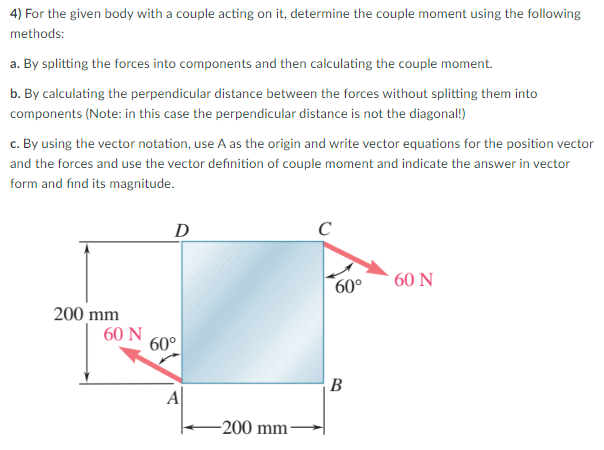 4) For the given body with a couple acting on it, determine the couple moment using the following
methods:
a. By splitting the forces into components and then calculating the couple moment.
b. By calculating the perpendicular distance between the forces without splitting them into
components (Note: in this case the perpendicular distance is not the diagonal!)
c. By using the vector notation, use A as the origin and write vector equations for the position vector
and the forces and use the vector definition of couple moment and indicate the answer in vector
form and find its magnitude.
200 mm
60 N
D
60°
A
-200 mm-
C
60°
B
60 N