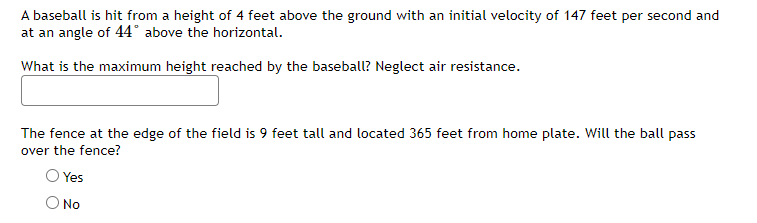 A baseball is hit from a height of 4 feet above the ground with an initial velocity of 147 feet per second and
at an angle of 44° above the horizontal.
What is the maximum height reached by the baseball? Neglect air resistance.
The fence at the edge of the field is 9 feet tall and located 365 feet from home plate. Will the ball pass
over the fence?
Yes
No