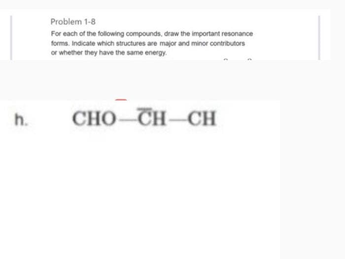 h.
Problem 1-8
For each of the following compounds, draw the important resonance
forms. Indicate which structures are major and minor contributors
or whether they have the same energy.
CHO CHÍCH